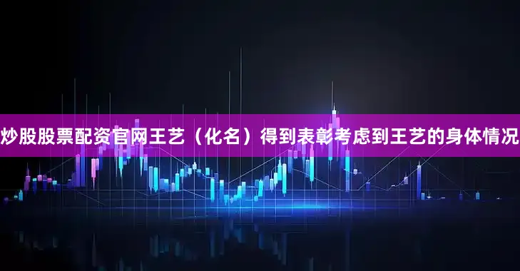 炒股股票配资官网王艺（化名）得到表彰考虑到王艺的身体情况