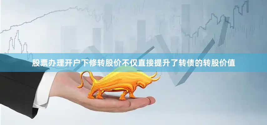 股票办理开户下修转股价不仅直接提升了转债的转股价值