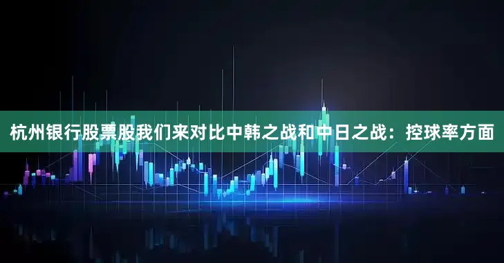 杭州银行股票股我们来对比中韩之战和中日之战：控球率方面