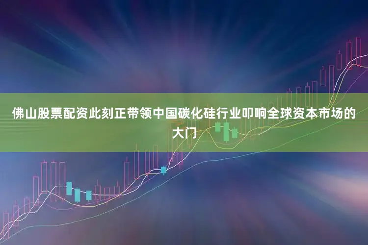 佛山股票配资此刻正带领中国碳化硅行业叩响全球资本市场的大门