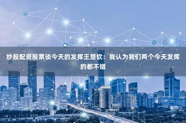 炒股配资股票谈今天的发挥王楚钦：我认为我们两个今天发挥的都不错